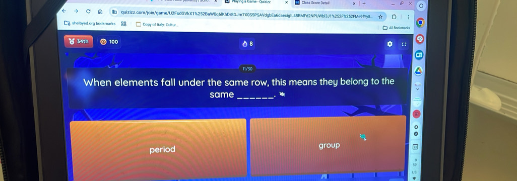 Class Score Detaill 
quizizz.com/join/game/U2FsdGVkX1%252BaW0q6lKhDr8DJm7X0S5PSAVdgbEa6daeciglL48RMFd2NPUWbl3J1%252F%252FMe9fYy5... 5 
shelbyed org bookmark Copy of Italy: Cultur... All Bookmarks 
34th 100 【 ] 
When elements fall under the same row, this means they belong to the 
same_ . 
period group