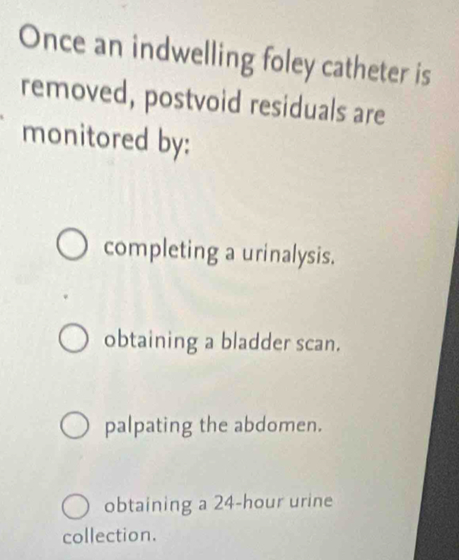 Once an indwelling foley catheter is
removed, postvoid residuals are
monitored by:
completing a urinalysis.
obtaining a bladder scan.
palpating the abdomen.
obtaining a 24-hour urine
collection.