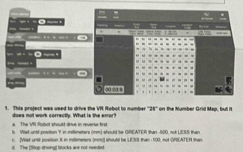 ( 《 res 
M
1 
、 O _
ptos Y v l c e
1. This project was used to drive the VR Robot to number "25 ' on the Number Grid Map, but it
does not work correctly. What is the error?
a. The VR Robot should drive in reverse first
b. Wait until position Y in millimeters (mm) should be GREATER than -500, not LESS than
c [Wait until position X in millimeters (mm)] should be LESS than -100, not GREATER than
d. The [Stop driving] blocks are not needed