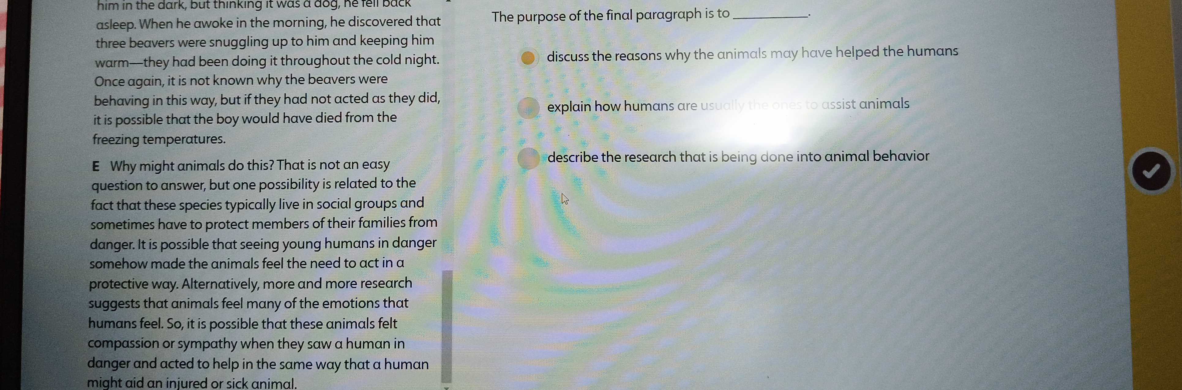 him in the dark, but thinking it was a dog, he lell back 
asleep. When he awoke in the morning, he discovered that The purpose of the final paragraph is to _. 
three beavers were snuggling up to him and keeping him 
warm—they had been doing it throughout the cold night. discuss the reasons why the animals may have helped the humans 
Once again, it is not known why the beavers were 
behaving in this way, but if they had not acted as they did, 
explain how humans are usually the ones to assist animals 
it is possible that the boy would have died from the 
freezing temperatures. 
E Why might animals do this? That is not an easy 
describe the research that is being done into animal behavior . 
question to answer, but one possibility is related to the 
fact that these species typically live in social groups and 
sometimes have to protect members of their families from 
danger. It is possible that seeing young humans in danger 
somehow made the animals feel the need to act in a 
protective way. Alternatively, more and more research 
suggests that animals feel many of the emotions that 
humans feel. So, it is possible that these animals felt 
compassion or sympathy when they saw a human in 
danger and acted to help in the same way that a human 
might aid an injured or sick animal.
