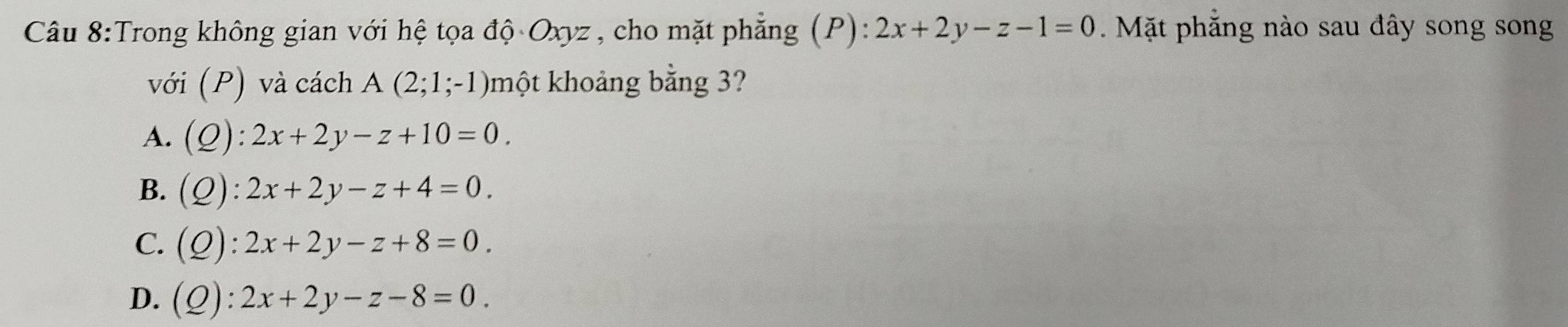 Trong không gian với hệ tọa độ Oxyz , cho mặt phẳng (P): 2x+2y-z-1=0 Mặt phẳng nào sau đây song song
với (P) và cách A(2;1;-1) một khoảng bằng 3?
A. (Q):2x+2y-z+10=0.
B. (Q):2x+2y-z+4=0.
C. (Q):2x+2y-z+8=0.
D. (Q):2x+2y-z-8=0.