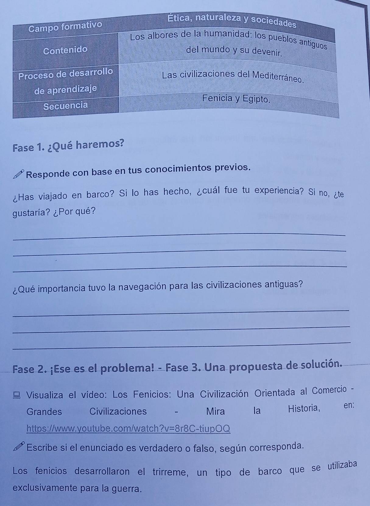 Fase 1. ¿Qué haremos? 
Responde con base en tus conocimientos previos. 
¿Has viajado en barco? Si lo has hecho, ¿cuál fue tu experiencia? Si no, ¿te 
gustaría? ¿Por qué? 
_ 
_ 
_ 
¿Qué importancia tuvo la navegación para las civilizaciones antiguas? 
_ 
_ 
_ 
Fase 2. ¡Ese es el problema! - Fase 3. Una propuesta de solución. 
Visualiza el vídeo: Los Fenicios: Una Civilización Orientada al Comercio - 
Grandes Civilizaciones Mira la Historia, en: 
https://www.youtube.com/watch?v=8r8C-tiupOQ 
Escribe si el enunciado es verdadero o falso, según corresponda. 
Los fenicios desarrollaron el trirreme, un tipo de barco que se utilizaba 
exclusivamente para la guerra.