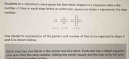 Students in a classroom were given the first three shapes in a sequence where the 
number of tiles in each step forms an arithmetic sequence where s represents the step 
number.
x=1x=2 x=3
One student's explanation of the pattern and number of tiles to be expected in steps 4
and 5 is shown below. 
Each step has one block in the center and four arms. Each arm has a length equal to 
one less than the step number. Adding the center square and the four arms will give