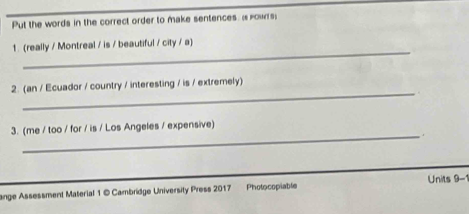 Put the words in the correct order to make sentences. (s powTs) 
_ 
1. (really / Montreal / is / beautiful / city / a) 
_ 
2. (an / Ecuador / country / interesting / is / extremely) 
_ 
3. (me / too / for / is / Los Angeles / expensive) 
. 
Units 9-1 
ange Assessment Material 1 © Cambridge University Press 2017 Photocopiable