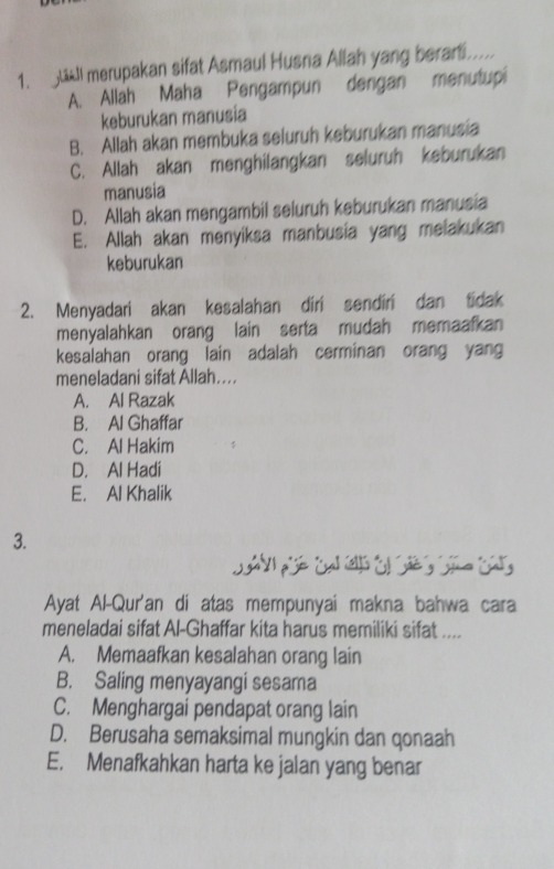 ll merupakan sifat Asmaul Husna Allah yang berarti.....
A. Allah Maha Pengampun dengan menutupi
keburukan manusia
B. Allah akan membuka seluruh keburukan manusia
C. Allah akan menghilangkan seluruh keburukan
manusia
D. Allah akan mengambil seluruh keburukan manusia
E. Allah akan menyiksa manbusia yang melakukan
keburukan
2. Menyadari akan kesalahan diri sendiri dan tidak
menyalahkan orang lain serta mudah memaafkan
kesalahan orang lain adalah cerminan orang yang
meneladani sifat Allah....
A. Al Razak
B. Al Ghaffar
C. Al Hakim
D. Al Hadi
E. Al Khalik
3.
Ayat Al-Qur'an di atas mempunyai makna bahwa cara
meneladai sifat Al-Ghaffar kita harus memiliki sifat ....
A. Memaafkan kesalahan orang lain
B. Saling menyayangi sesama
C. Menghargai pendapat orang lain
D. Berusaha semaksimal mungkin dan qonaah
E. Menafkahkan harta ke jalan yang benar