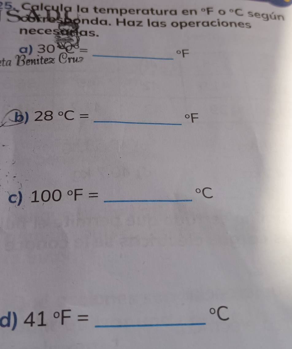 Calçula la temperatura en°F frac  C°C según 
cotresconda. Haz las operaciones 
necesaras. 
a) 30-e^3=
eta Benitez Cruz 
_°F
b) 28°C= _  ^circ F
c) 100°F= _°C
d) 41°F= _°C