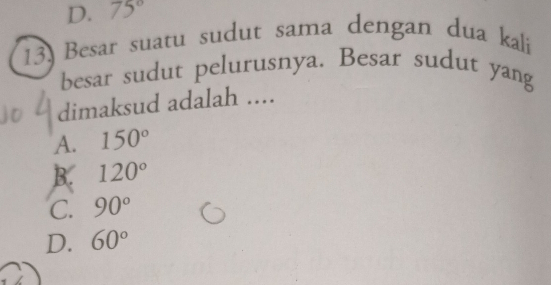 D. 75°
13. Besar suatu sudut sama dengan dua kali
besar sudut pelurusnya. Besar sudut yang
dimaksud adalah ....
A. 150°
B. 120°
C. 90°
D. 60°