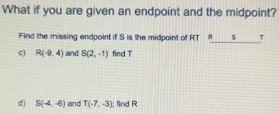 What if you are given an endpoint and the midpoint? 
Find the missing endpoint if S is the midpoint of RT R s T
c) R(-9,4) and S(2,-1) find T
d) S(-4,-6) and T(-7,-3); find R