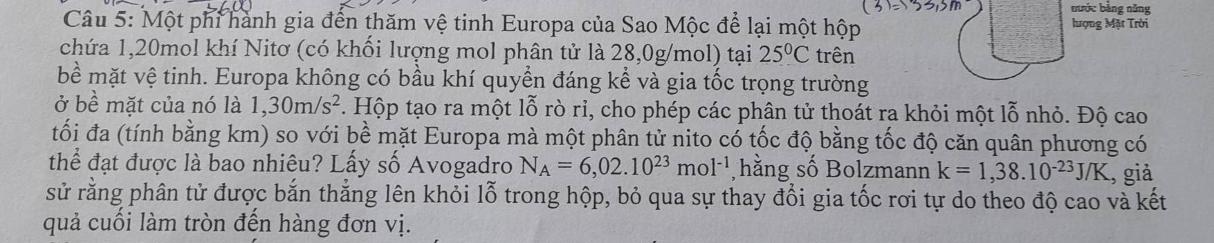 nước bằng năng 
Câu 5: Một phi hành gia đến thăm vệ tinh Europa của Sao Mộc để lại một hộp lượng Mặt Trời 
chứa 1, 20mol khí Nitơ (có khối lượng mol phân tử là 28,0g/mol) tại 25°C trên 
bề mặt vệ tinh. Europa không có bầu khí quyền đáng kể và gia tốc trọng trường 
ở bề mặt của nó là 1,30m/s^2 2. Hộp tạo ra một lỗ rò rỉ, cho phép các phân tử thoát ra khỏi một lỗ nhỏ. Độ cao 
tối đa (tính bằng km) so với bề mặt Europa mà một phân tử nito có tốc độ bằng tốc độ căn quân phương có 
thể đạt được là bao nhiêu? Lấy số Avogadro N_A=6,02.10^(23)mol^(-1) , hằng số Bolzmann k=1,38.10^(-23)J/K , giả 
sử rằng phân tử được bắn thắng lên khỏi lỗ trong hộp, bỏ qua sự thay đổi gia tốc rơi tự do theo độ cao và kết 
quả cuối làm tròn đến hàng đơn vị.