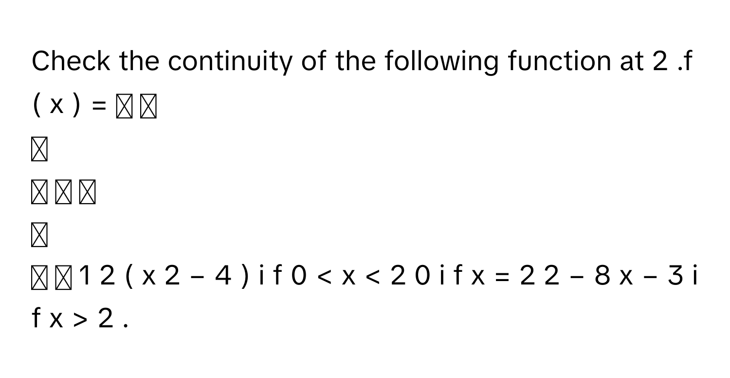 Check the continuity of the following function at 2     .f  (  x  )  =  ⎧ ⎪
⎪
⎪ ⎨ ⎪
⎪
⎪ ⎩   1   2         (  x   2    −  4  )      i  f     0  <  x  <  2      0     i  f     x  =  2      2  −  8  x   −  3         i  f     x  >  2             .