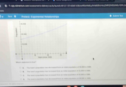 Nost . Pretest: Exponential Relationships Submit Tesl
Which state
A. The tron's population his decreased from an iilial population of 30,000 in 199%
B. The len's pypulation hws incruassel from an inhal population of 16.000 in 1885
C. The bown's populaton has increased from an sutal population of 10.000 in 196
D. The tren's population has decreassed from as intel populatios of 38 000 i 1985