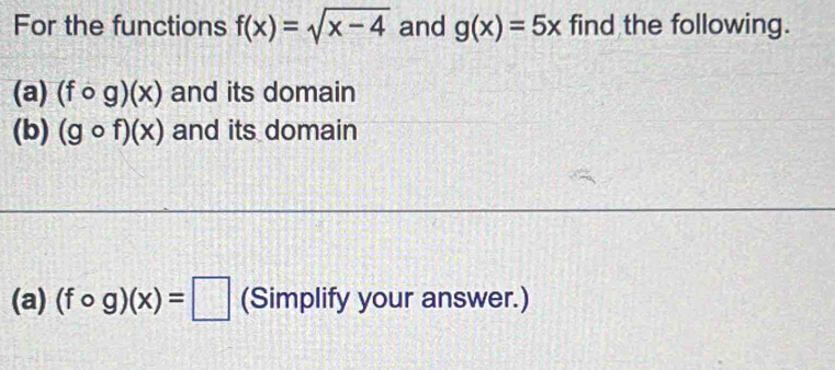 For the functions f(x)=sqrt(x-4) and g(x)=5x find the following. 
(a) (fcirc g)(x) and its domain 
(b) (gcirc f)(x) and its domain 
(a) (fcirc g)(x)=□ (Simplify your answer.)