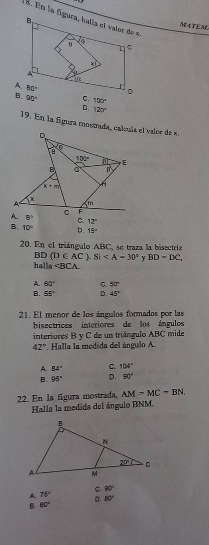 matem
90°
C. 100°
D. 120°
19. En la figura mostrada, calcula el valor de x.
C. 12°
B. 10°
D. 15°
20. En el triángulo ABC, se traza la bisectriz
BD (D∈ AC).Si y BD=DC,
halla ∠ BCA.
A 60°
C. 50°
B. 55° D. 45°
21. El menor de los ángulos formados por las
bisectrices interiores de los ángulos
interiores B y C de un triángulo ABC mide
42°. Halla la medida del ángulo A.
A. 84°
C. 104°
B. 96° D. 90°
22. En la figura mostrada, AM=MC=BN.
Halla la medida del ángulo BNM.
C. 90°
A 75°
D. 80°
B. 60°