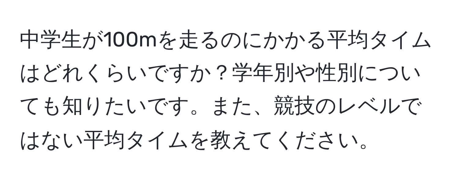 中学生が100mを走るのにかかる平均タイムはどれくらいですか？学年別や性別についても知りたいです。また、競技のレベルではない平均タイムを教えてください。