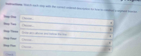 Instructions. Match each step with the correct ordered description for how to construct a segment bisector. 
Step One Choose- 
; 
Step Two Choose... 
; 
Step Three Draw arcs above and below the line 
Step Four Choose... 
。 
Step Five Choose... 
; 
Checi