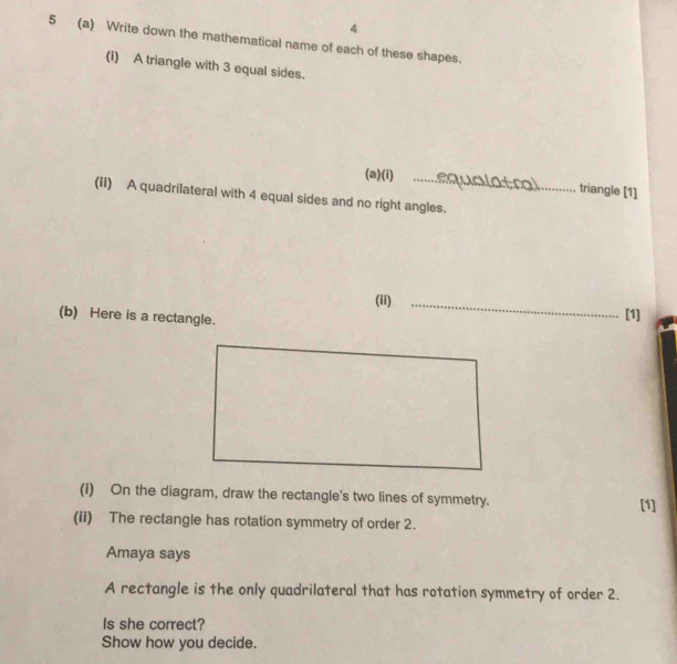 4 
5 (a) Write down the mathematical name of each of these shapes. 
(i) A triangle with 3 equal sides. 
(a)(i) _triangle [1] 

(ii) A quadrilateral with 4 equal sides and no right angles. 
(ii)_ 
(b) Here is a rectangle. 
[1] 
(i) On the diagram, draw the rectangle's two lines of symmetry. [1] 
(ii) The rectangle has rotation symmetry of order 2. 
Amaya says 
A rectangle is the only quadrilateral that has rotation symmetry of order 2. 
Is she correct? 
Show how you decide.