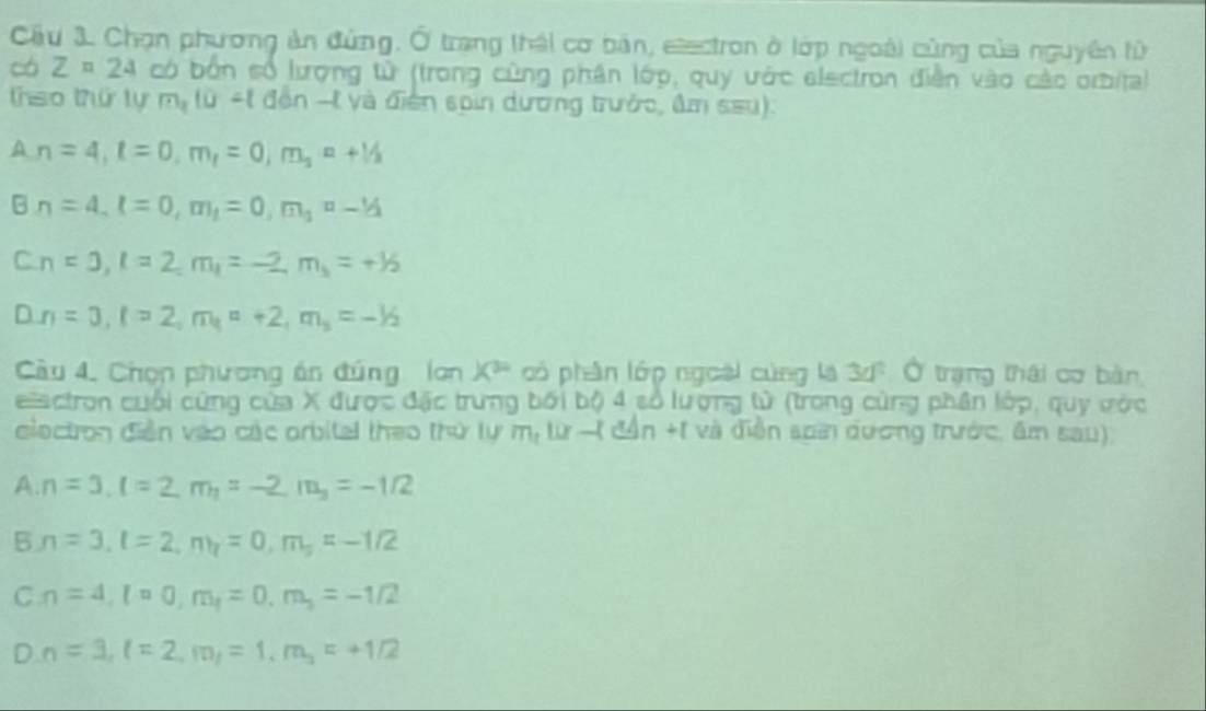 Cầu 3. Chọn phương ản đùng. Ở trang thái cơ bản, etectron ở lớp ngoài cùng của nguyên tử
có Z=24 có bốn cố lượng tử (trong cũng phân lớp, quy ước alectron điễn vào cáo orbita)
trso thứ lự m_110-1 đến -t và điện sain dương trưởc, âm sau).
A, n=4, t=0, m,=0, m, n+1/2
B∩ =4, l=0, m_1=0, m_1=-1/2
C. n=0, l=2, m_1=-2, m_3=+1/2
D. n=3, l=2, m_1=+2, m_3=-1/2
Cầu 4. Chọn phương án đúng lơn X^(30) có phần lớp ngoài cùng là 3d^2 Ở trạng thái cơ bàn
eisctron cuối cứng của X được đặc trung bối bộ 4 số lượng tử (trong cùng phân lớp, quy ước
ciectron diễn vào các arbital theo thứ lự m, 10-(d△ n+1 và điễn san đương trước, âm sau)
A. n=3, l=2, m_1=-2, m_3=-1/2
5 n=3, l=2, m_1=0, m_2=-1/2
C, n=4, l=0, m_1, =0, m_3=-1/2
D_n=3, l=2, m_1=1, m_3=+1/2