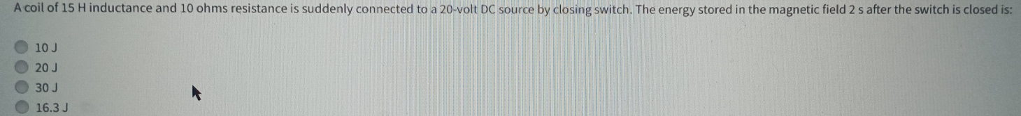 A coil of 15 H inductance and 10 ohms resistance is suddenly connected to a 20-volt DC source by closing switch. The energy stored in the magnetic field 2 s after the switch is closed is:
10 J
20 J
30 J
16.3 J