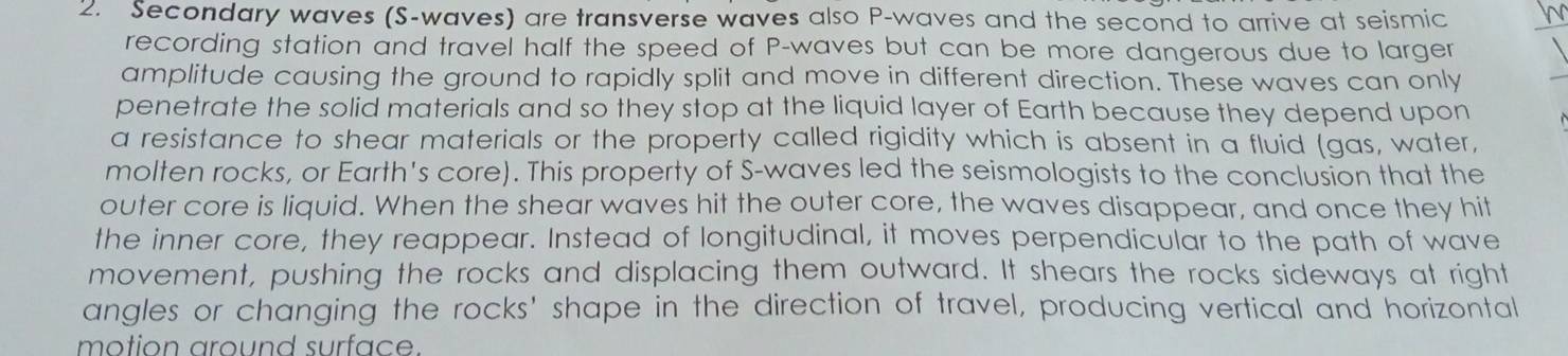 Secondary waves (S-waves) are transverse waves also P -waves and the second to arrive at seismic 
recording station and travel half the speed of P -waves but can be more dangerous due to larger 
amplitude causing the ground to rapidly split and move in different direction. These waves can only 
penetrate the solid materials and so they stop at the liquid layer of Earth because they depend upon 
a resistance to shear materials or the property called rigidity which is absent in a fluid (gas, water, 
molten rocks, or Earth's core). This property of S-waves led the seismologists to the conclusion that the 
outer core is liquid. When the shear waves hit the outer core, the waves disappear, and once they hit 
the inner core, they reappear. Instead of longitudinal, it moves perpendicular to the path of wave 
movement, pushing the rocks and displacing them outward. It shears the rocks sideways at right 
angles or changing the rocks' shape in the direction of travel, producing vertical and horizontal 
motion around surface.