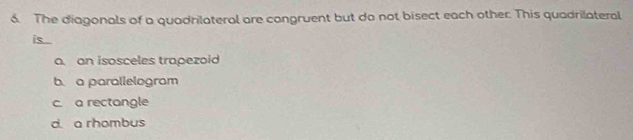 The diagonals of a quadrilateral are cangruent but do not bisect each other. This quadrilateral
is....
a an isosceles trapezoid
b. a parallelogram
c. a rectangle
d a rhombus