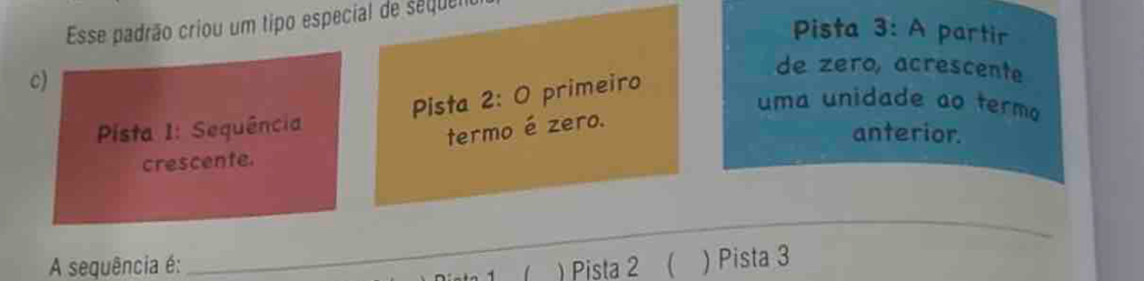 Esse padrão criou um tipo especial de seque 
Pista 3: A partir 
c) 
de zero, acrescente 
Pista 2: O primeiro 
uma unidade ao termo 
Pista I: Sequência 
termo é zero. 
anterior. 
crescente. 
_ 
A sequência é: ) Pista 2 ( ) Pista 3