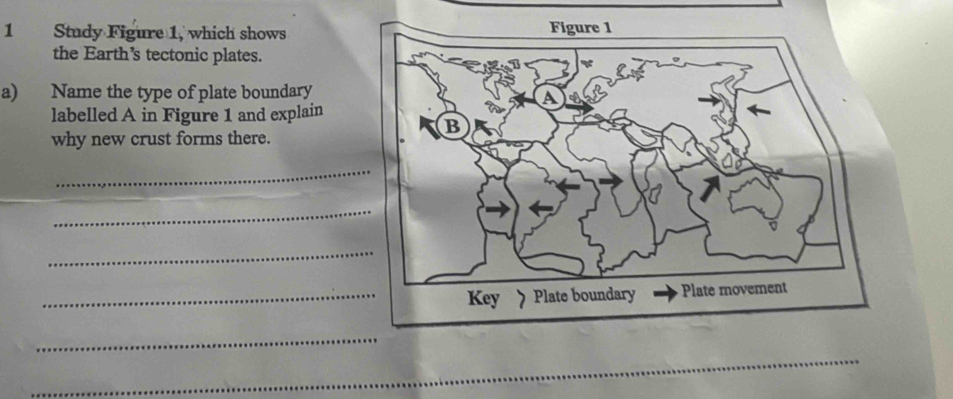 Study Figure 1, which shows 
the Earth's tectonic plates. 
a) Name the type of plate boundary 
labelled A in Figure 1 and explain 
why new crust forms there. 
_ 
_ 
_ 
_ 
_ 
_