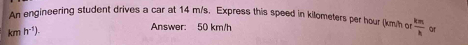 An engineering student drives a car at 14 m/s. Express this speed in kilometers per hour (km/h o  km/h  or
kmh^(-1)). 
Answer: 50 km/h