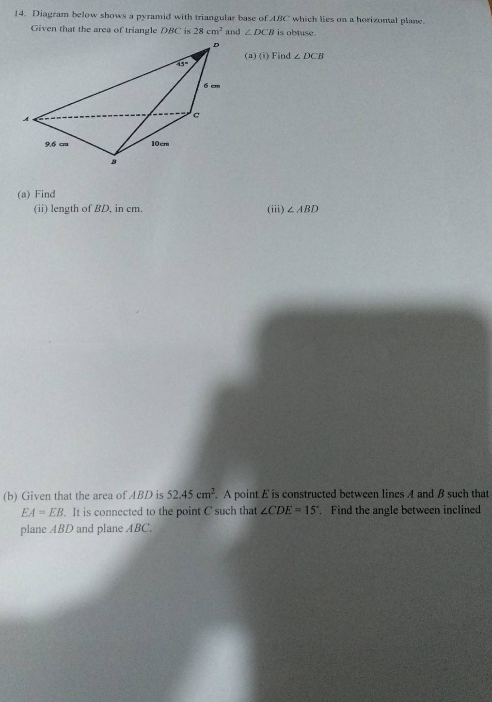 Diagram below shows a pyramid with triangular base of ABC which lies on a horizontal plane.
Given that the area of triangle DBC is 28cm^2 ∠ DCB is obtuse.
(a) (i) Find ∠ DCB
(a) Find
(ii) length of BD, in cm. (iii) ∠ ABD
(b) Given that the area of ABD is 52.45cm^2. A point E is constructed between lines A and B such that
EA=EB. It is connected to the point C such that ∠ CDE=15°. Find the angle between inclined
plane ABD and plane ABC.