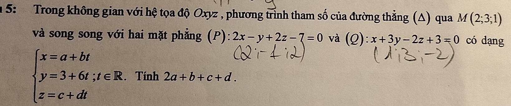 5: Trong không gian với hệ tọa độ Oxyz , phương trình tham số của đường thẳng (Δ) qua M(2;3;1)
và song song với hai mặt phẳng (P): 2x-y+2z-7=0 và (Q):x+3y-2z+3=0 có dạng
beginarrayl x=a+bt y=3+6t;t∈ R. z=c+dtendarray.. Tính 2a+b+c+d.