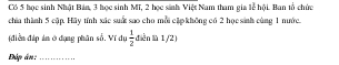 Có 5 học sinh Nhật Bản, 3 học sinh Mĩ, 2 học sinh Việt Nam tham gia lễ hội. Ban tổ chức 
chía thình 5 cập. Hãy tính xác suấ sao cho mỗi cập không có 2 học sinh cùng 1 nước. 
điền địp ản ở dụng phân số. Ví dụ  1/2  diễn llà 1/2) 
Đáp án;_