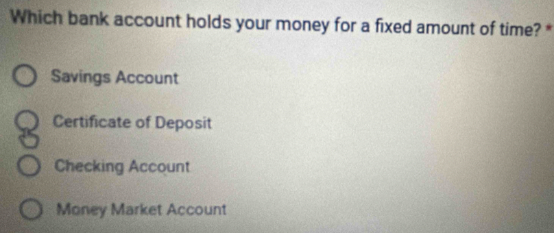 Which bank account holds your money for a fixed amount of time? *
Savings Account
Certificate of Deposit
Checking Account
Money Market Account