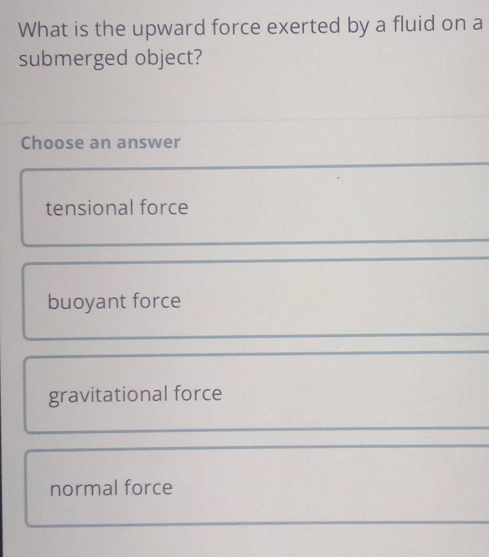 What is the upward force exerted by a fluid on a
submerged object?
Choose an answer
tensional force
buoyant force
gravitational force
normal force