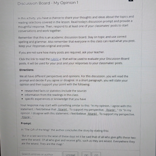 Discussion Board - My Opinion 1 
In this activity, you have a chance to share your thoughts and ideas about the topics and 
reading selections covered in the lesson. Read today's discussion prompt and provide a 
thoughtful response. Then, respond to at least one of your classmates' posts to start 
conversations and work together. 
Remember that this is an academic discussion board. Stay on topic and use correct 
spelling and grammar. Also remember that everyone in this class can read what you post. 
Keep your responses original and polite. 
If you are not sure how many posts are required, ask your teacher. 
Click the link to read the rubric& that will be used to evaluate your Discussion Board 
posts. It will be used for your post and your responses to your classmates' posts. 
Directions: 
We all have different perspectives and opinions. For this discussion, you will read the 
prompt and decide if you agree or disagree. In a short paragraph, you will state your 
opinion and then support your point with the following 
researched facts or statistics (include the source) 
information from the readings in this class 
specific experiences or knowledge that you have 
Your response may start with something similar to this: "In my opinion, I agree with this 
statement, I feel/believe that _[blank]_. To support my perspective. _[blank]_." Or "In my 
opinion, I disagree with this statement. I feel/believe _[blank)_. To support my perspective, 
[blank]_." 
Prompt: 
In ''The Gift of the Magi'' the author concludes the story by stating this: 
"But in a last word to the wise of these days let it be said that of all who give gifts these two 
were the wisest. Of all who give and receive gifts, such as they are wisest. Everywhere they 
are the wisest. They are the magi." 
Search entries or author Unread