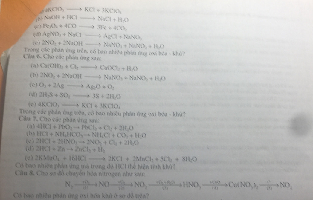 4KClO_3to KCl+3KClO_4
(8) NaOH+HClto NaCl+H_2O
(c) Re_3O_4+4COto 3Fe+4CO_2
(d) AgNO_3+NaClto AgCl+NaNO_3
(e) 2NO_2+2NaOHto NaNO_3+NaNO_2+H_2O
Trong các phản ứng trên, có bao nhiêu phản ủng oxi hóa - khử?
Câu 6. Cho các phản ủng sau:
(a) Ca(OH)_2+Cl_2to CaOCl_2+H_2O
(b) 2NO_2+2NaOHto NaNO_3+NaNO_2+H_2O
(c) O_3+2Agto Ag_2O+O_2
(d) 2H_2S+SO_2to 3S+2H_2O
(e) 4KClO_3to KCl+3KClO_4
Trong các phản ứng trên, có bao nhiêu phản ứng oxi hóa - khử?
Câu 7. Cho các phản ứng sau:
(a) 4HCl+PbO_2to PbCl_2+Cl_2+2H_2O
(b) HCl+NH_4HCO_3to NH_4Cl+CO_2+H_2O
(c) 2HCl+2HNO_3to 2NO_2+Cl_2+2H_2O
(d) 2HCl+Znto ZnCl_2+H_2
(e) 2KMnO_4+16HClto 2KCl+2MnCl_2+SCl_2+8H_2O
Có bao nhiều phận ứng mà trong đó HCl thể hiện tính khử?
Câu 8. Cho sơ đồ chuyển hóa nitrogen như sau:
N_2xrightarrow +0_2NOxrightarrow +()_2to NO_2xrightarrow +(3)+H_2OHNO_3xrightarrow +(NOCu(NO_(△ )NO_2to NO_2
Có bao nhiêu phản ứng oxi hóa khử ở sơ đồ trên?