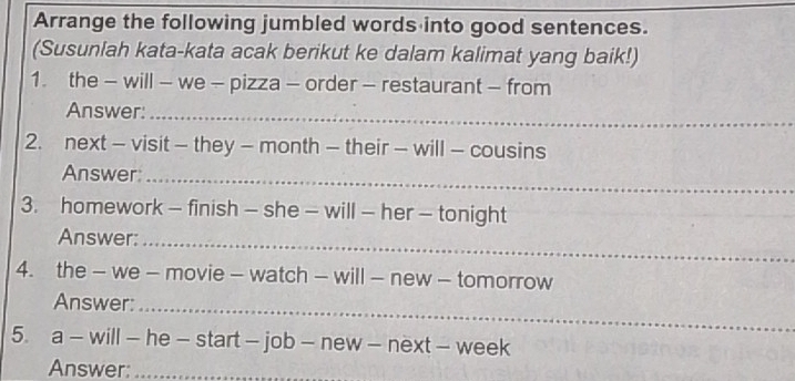 Arrange the following jumbled words into good sentences. 
(Susuniah kata-kata acak berikut ke dalam kalimat yang baik!) 
1. the - will - we - pizza - order - restaurant - from 
Answer:_ 
2. next - visit - they - month - their - will - cousins 
Answer:_ 
3. homework - finish - she - will - her - tonight 
Answer:_ 
4. the - we - movie - watch - will - new - tomorrow 
Answer:_ 
5. a - will - he - start - job - new - next - week 
Answer:_