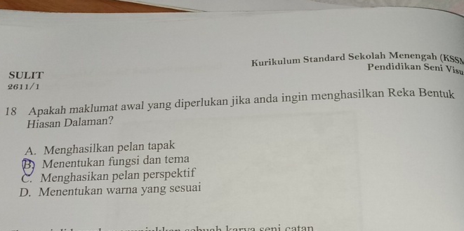 Kurikulum Standard Sekolah Menengah (KSS)
Pendidikan Seni Visu
SULIT
2611/1
18 Apakah maklumat awal yang diperlukan jika anda ingin menghasilkan Reka Bentuk
Hiasan Dalaman?
A. Menghasilkan pelan tapak
B Menentukan fungsi dan tema
C. Menghasikan pelan perspektif
D. Menentukan warna yang sesuai