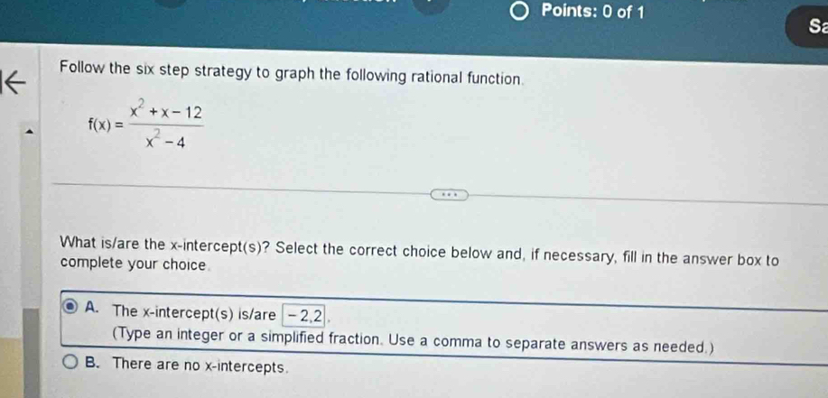 Sa
Follow the six step strategy to graph the following rational function.
f(x)= (x^2+x-12)/x^2-4 
What is/are the x-intercept(s)? Select the correct choice below and, if necessary, fill in the answer box to
complete your choice.
A. The x-intercept(s) is/are · - 2, 2
(Type an integer or a simplified fraction. Use a comma to separate answers as needed.)
B. There are no x-intercepts.