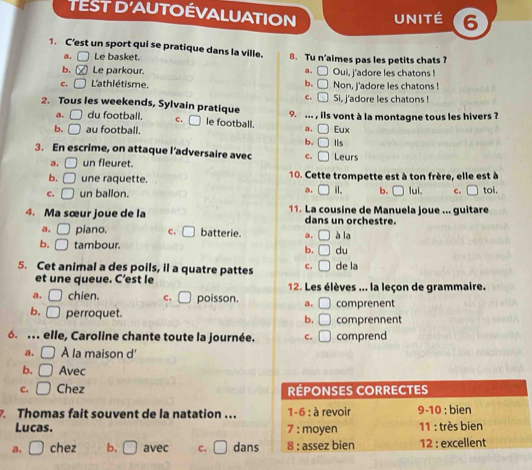 TEST D'AUTOÉVALUATION UNITÉ 6
1. C’est un sport qui se pratique dans la ville. 8. Tu n’aimes pas les petits chats ?
a. Le basket.
b, Le parkour. a. □ Oui, j'adore les chatons !
c. □ L'athlétisme. b. □ Non, j'adore les chatons !
c. □ Si, j'adore les chatons !
2. Tous les weekends, Sylvain pratique 9. ... , ils vont à la montagne tous les hivers ?
a. □ du football. c. □ e football. a.
b. □ au football. Eux
b.
3. En escrime, on attaque l’adversaire avec c. Leurs IIs
a. un fleuret.
b. [ une raquette. 10. Cette trompette est à ton frère, elle est à
a. □ i. b.
c. ( un ballon. □ lui. c. toi.
4. Ma sœur joue de la 11. La cousine de Manuela joue ... guitare
dans un orchestre.
a. ( piano. C. a batterie. a. à la
b. □ tambour.
b. du
5. Cet animal a des poils, il a quatre pattes c. de la
et une queue. C’est le 12. Les élèves ... la leçon de grammaire.
a. chien. c, poisson. a. □ comprenent
b. □ perroquet. b. □ comprennent
6. .. elle, Caroline chante toute la journée. C. □ comprend
a. À la maison d
b. Avec
c. Chez 
Thomas fait souvent de la natation ...
Lucas. 
a. □ chez b. □ avec C. dans