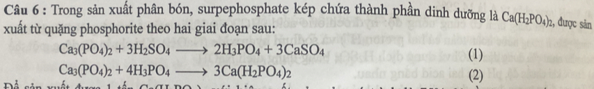 Trong sản xuất phân bón, surpephosphate kép chứa thành phần dinh dưỡng là Ca(H_2PO_4)_2 , được sản 
xuất từ quặng phosphorite theo hai giai đoạn sau:
Ca_3(PO_4)_2+3H_2SO_4to 2H_3PO_4+3CaSO_4
(1)
Ca_3(PO_4)_2+4H_3PO_4to 3Ca(H_2PO_4)_2

(2)