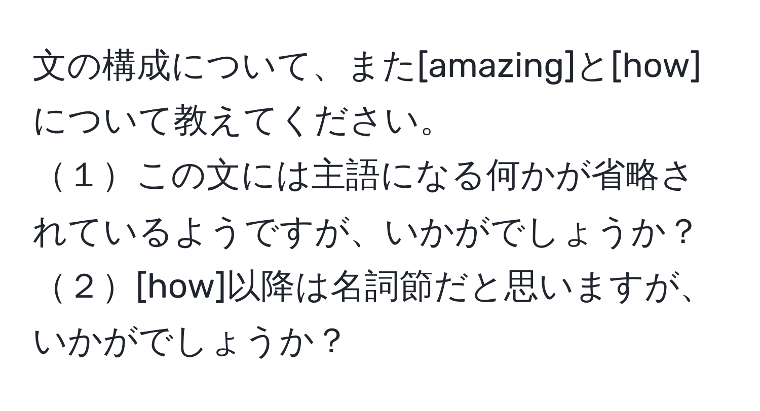 文の構成について、また[amazing]と[how]について教えてください。
１この文には主語になる何かが省略されているようですが、いかがでしょうか？
２[how]以降は名詞節だと思いますが、いかがでしょうか？