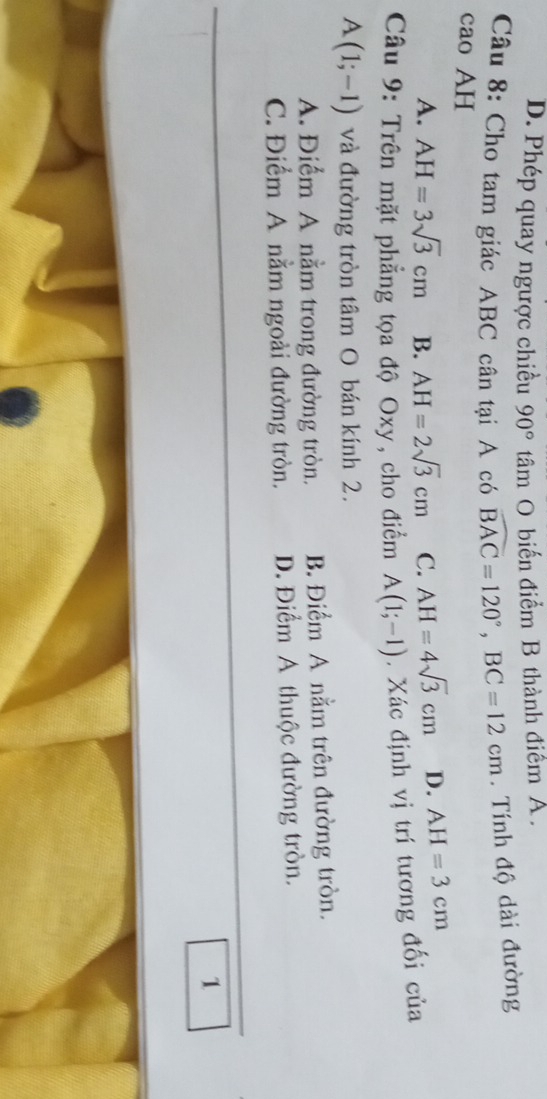 D. Phép quay ngược chiều 90° tâm O biến điểm B thành điểm A.
Câu 8: Cho tam giác ABC cân tại A có widehat BAC=120°, BC=12cm. Tính độ dài đường
cao AH
A. AH=3sqrt(3)cm B. AH=2sqrt(3)cm C. AH=4sqrt(3)cm D. AH=3cm
Câu 9: Trên mặt phẳng tọa độ Oxy, cho điểm A(1;-1). Xác định vị trí tương đối của
A(1;-1) và đường tròn tâm O bán kính 2.
A. Điểm A nằm trong đường tròn. B. Điểm A nằm trên đường tròn.
C. Điểm A nằm ngoài đường tròn. D. Điểm A thuộc đường tròn.
1