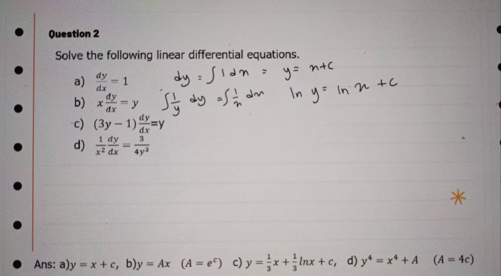 Solve the following linear differential equations.
a)  dy/dx =1
b) x dy/dx =y
c) (3y-1) dy/dx =y
d)  1/x^2  dy/dx = 3/4y^3 
Ans: a) y=x+c , b), y=Ax (A=e^c) c) y= 1/3 x+ 1/3 ln x+c d) y^4=x^4+A (A=4c)