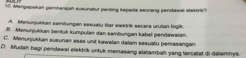 SULIT
10. Mengapakah gambarajah susunatur penting kepada seorang pendawai elektrik?
A. Menunjukkan sambungan sesuatu litar elektrik secara urutan logik.
B. Menunjukkan bentuk kumpulan dan sambungan kabel pendawaian.
C. Menunjukkan susunan asas unit kawalan dalam sesuatu pemasangan
D. Mudah bagi pendawai elektrik untuk memasang alatambah yang tercatat di dalamnya.