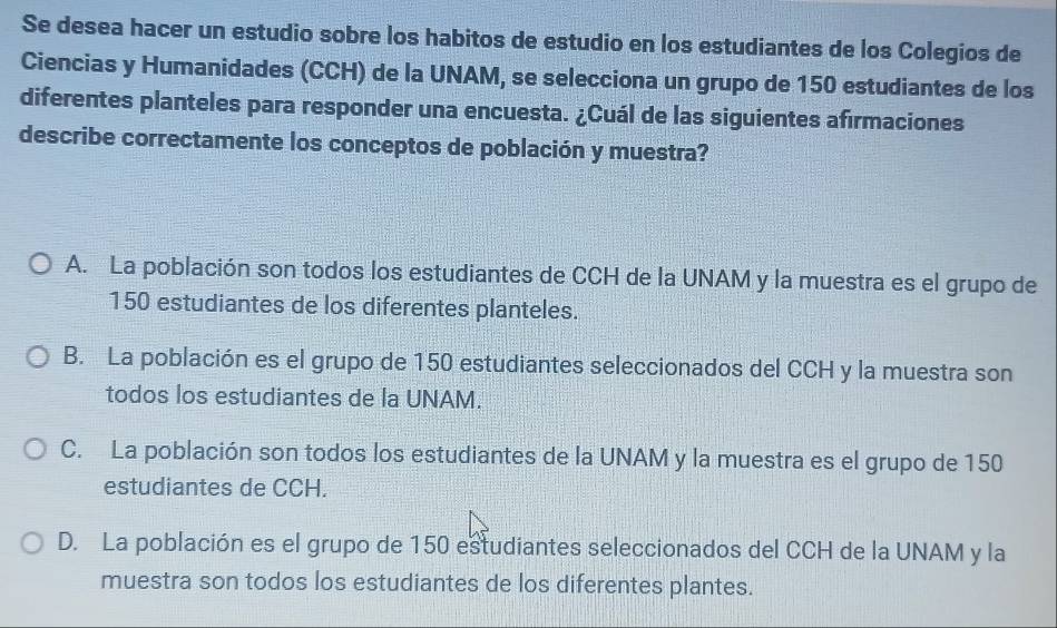 Se desea hacer un estudio sobre los habitos de estudio en los estudiantes de los Colegios de
Ciencias y Humanidades (CCH) de la UNAM, se selecciona un grupo de 150 estudiantes de los
diferentes planteles para responder una encuesta. ¿Cuál de las siguientes afirmaciones
describe correctamente los conceptos de población y muestra?
A. La población son todos los estudiantes de CCH de la UNAM y la muestra es el grupo de
150 estudiantes de los diferentes planteles.
B. La población es el grupo de 150 estudiantes seleccionados del CCH y la muestra son
todos los estudiantes de la UNAM.
C. La población son todos los estudiantes de la UNAM y la muestra es el grupo de 150
estudiantes de CCH.
D. La población es el grupo de 150 estudiantes seleccionados del CCH de la UNAM y la
muestra son todos los estudiantes de los diferentes plantes.