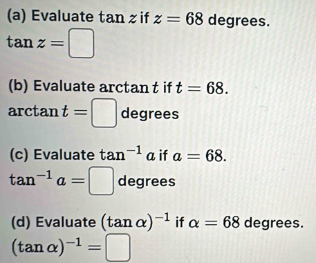 Evaluate tan z if z=68 degrees.
tan z=□
(b) Evaluate arctan t if t=68. 
arctan t=□ degrees
(c) Evaluate tan^(-1) a if a=68.
tan^(-1)a=□ degrees 
(d) Evaluate (tan alpha )^-1 if alpha =68 degrees.
(tan alpha )^-1=□