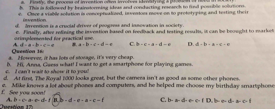 a. Firstly, the process of invention often involves identifying a problem of need in society.
b. This is followed by brainstorming ideas and conducting research to find possible solutions.
c. Once a viable solution is conceptualized, inventors move on to prototyping and testing their
invention.
d. Invention is a crucial driver of progress and innovation in society.
e. Finally, after refining the invention based on feedback and testing results, it can be brought to market
orimplemented for practical use.
A. d-a-b-c-e B. a-b-c-d-e C. b-c-a-d-e D. d-b-a-c-e
Question 16:
a. However, it has lots of storage, it's very cheap.
b. Hi, Anna, Guess what! I want to get a smartphone for playing games.
c. I can't wait to show it to you!
d. At first, The Royal 1000 looks great, but the camera isn't as good as some other phones.
e. Mike knows a lot about phones and computers, and he helped me choose my birthday smartphone
f. See you soon!
A. b-c-a-e-d-f B. b-d-e-a-c-f C. b-a-d-e-c-fD.b-e-d-a-c-f
Duestion 17: