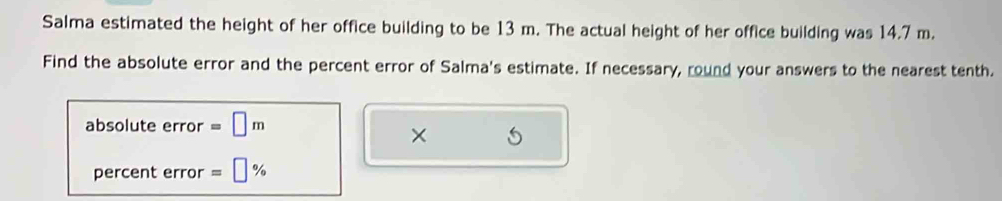 Salma estimated the height of her office building to be 13 m. The actual height of her office building was 14.7 m. 
Find the absolute error and the percent error of Salma's estimate. If necessary, round your answers to the nearest tenth. 
absolute error =□ m
× 
percent error =□ %