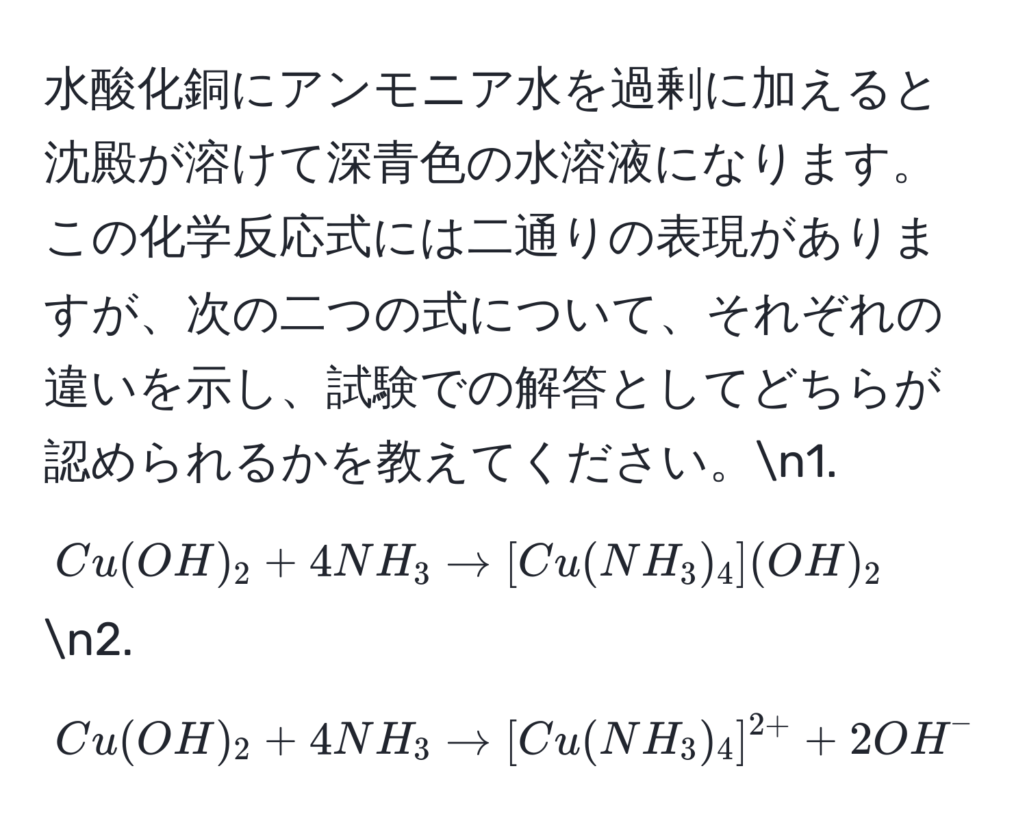 水酸化銅にアンモニア水を過剰に加えると沈殿が溶けて深青色の水溶液になります。この化学反応式には二通りの表現がありますが、次の二つの式について、それぞれの違いを示し、試験での解答としてどちらが認められるかを教えてください。n1. $Cu(OH)_2 + 4NH_3 arrow [Cu(NH_3)_4](OH)_2$n2. $Cu(OH)_2 + 4NH_3 arrow [Cu(NH_3)_4]^2+ + 2OH^-$