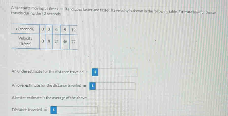 A car starts moving at time l=0 and goes faster and faster. Its velocity is shown in the following table. Estimate how far the car 
travels during the 12 seconds. 
An underestimate for the distance traveled =□
An overestimate for the distance traveled =□
A better estimate is the average of the above: 
Distance traveled ≈ =□ □ □