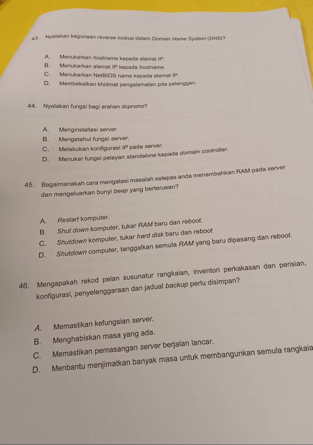 Nyatakan kegunaan reverse lookup dalam Domain Name System (DNS)?
A. Menukarkan hostname kepada alamat IP.
B. Menukarkan alamat IP kepada hostname.
C. Menukarkan NetBIOS name kepada alamat IP
D. Membekalkan khidmat pengalamatan pda pelanggan.
44. Nyatakan fungsi bagi arahan dcpromo?
A. Menginstallasi server.
B. Mengetahui fungsi server.
C. Melakukan konfigurasi /P pada server.
D. Menukar fungsi pelayan standalone kepada domain controller.
45. Bagaimanakah cara mengatasi masalah selepas anda menambahkan RAM pada server
dan mengeluarkan bunyi beep yang berterusan?
A. Restart komputer.
B. Shut down komputer, tukar RAM baru dan reboot.
C. Shutdown komputer, tukar hard disk baru dan reboot
D. Shutdown computer, tanggalkan semula RAM yang baru dipasang dan reboot.
46. Mengapakah rekod pelan susunatur rangkaian, inventori perkakasan dan perisian,
konfigurasi, penyelenggaraan dan jadual backup perlu disimpan?
A. Memastikan kefungsian server.
B. Menghabiskan masa yang ada.
C. Memastikan pemasangan server berjalan lancar.
D. Menbantu menjimatkan banyak masa untuk membangunkan semula rangkaia